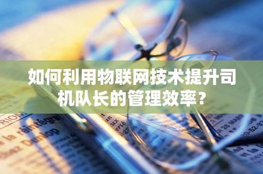 如何利用物联网技术提升司机队长的管理效率？