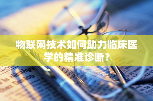 物联网技术如何助力临床医学的精准诊断？