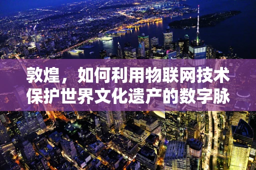 敦煌，如何利用物联网技术保护世界文化遗产的数字脉搏？