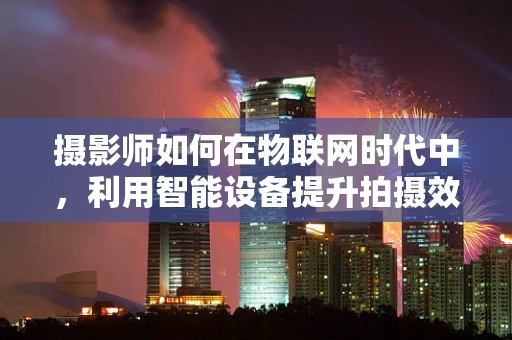 摄影师如何在物联网时代中，利用智能设备提升拍摄效率与创意？