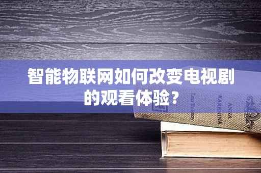 智能物联网如何改变电视剧的观看体验？