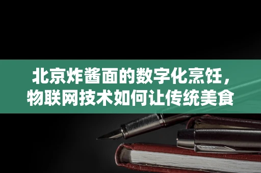 北京炸酱面的数字化烹饪，物联网技术如何让传统美食焕发新活力？