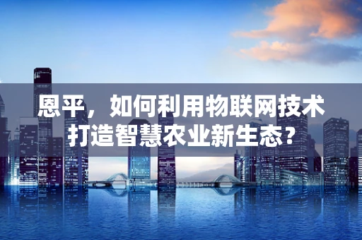 恩平，如何利用物联网技术打造智慧农业新生态？
