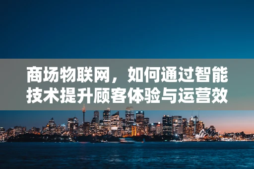商场物联网，如何通过智能技术提升顾客体验与运营效率？