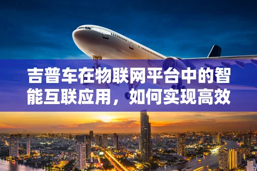 吉普车在物联网平台中的智能互联应用，如何实现高效远程监控？