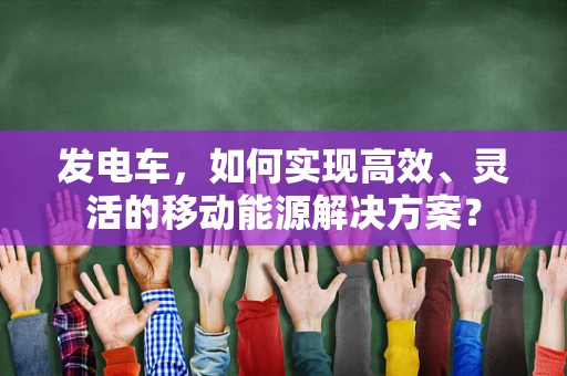 发电车，如何实现高效、灵活的移动能源解决方案？