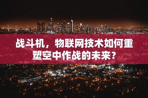 战斗机，物联网技术如何重塑空中作战的未来？