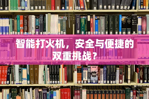 智能打火机，安全与便捷的双重挑战？