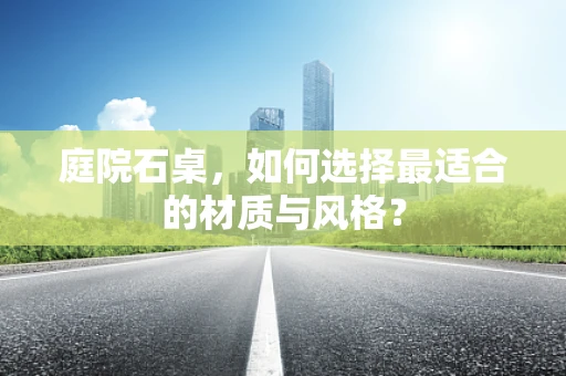 庭院石桌，如何选择最适合的材质与风格？