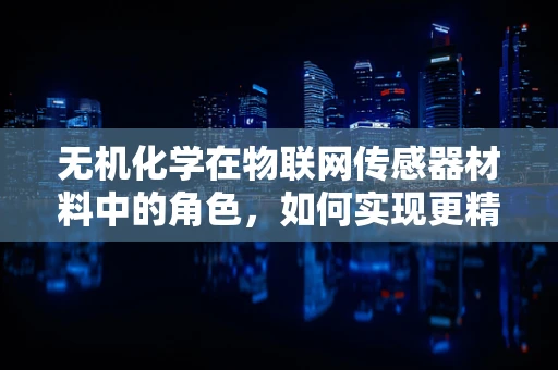 无机化学在物联网传感器材料中的角色，如何实现更精准的感知？