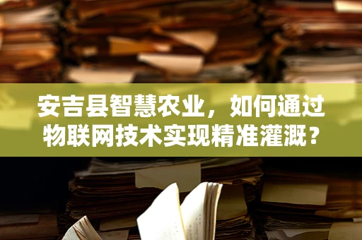 安吉县智慧农业，如何通过物联网技术实现精准灌溉？