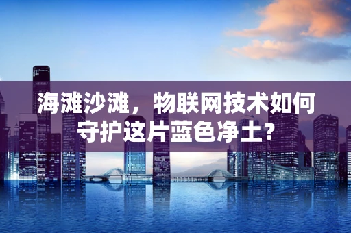 海滩沙滩，物联网技术如何守护这片蓝色净土？