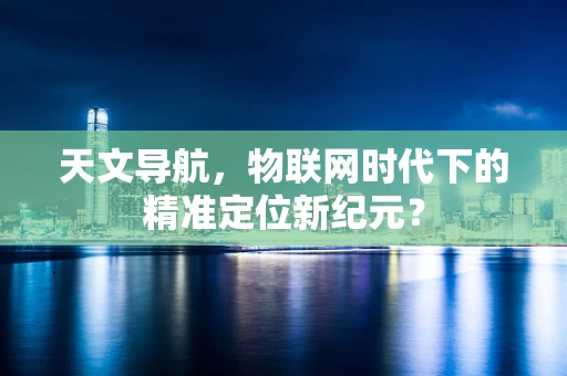 天文导航，物联网时代下的精准定位新纪元？