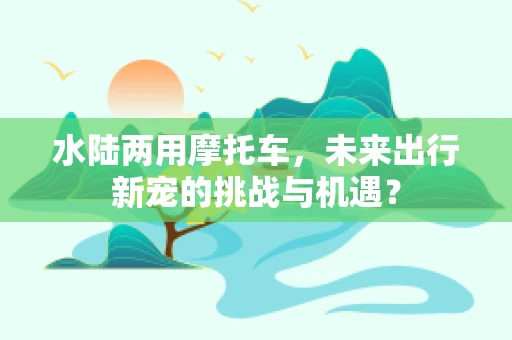 水陆两用摩托车，未来出行新宠的挑战与机遇？