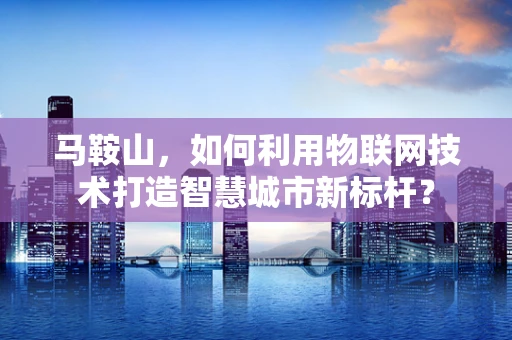 马鞍山，如何利用物联网技术打造智慧城市新标杆？