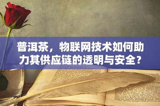 普洱茶，物联网技术如何助力其供应链的透明与安全？