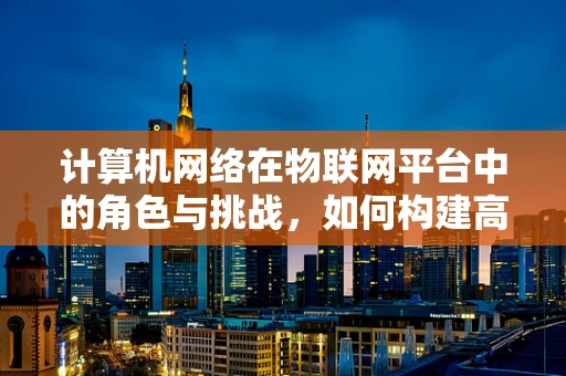 计算机网络在物联网平台中的角色与挑战，如何构建高效、安全的通信桥梁？