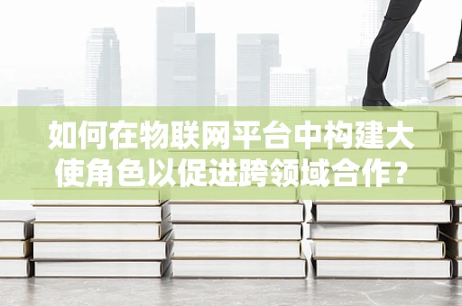 如何在物联网平台中构建大使角色以促进跨领域合作？
