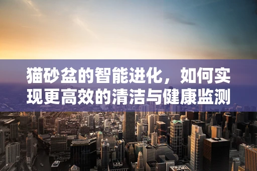 猫砂盆的智能进化，如何实现更高效的清洁与健康监测？