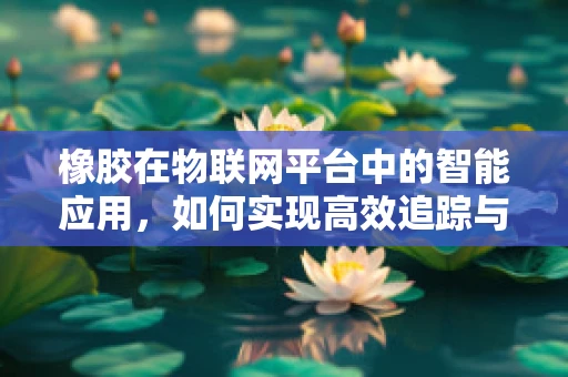 橡胶在物联网平台中的智能应用，如何实现高效追踪与监控？