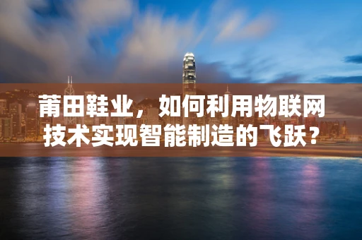 莆田鞋业，如何利用物联网技术实现智能制造的飞跃？
