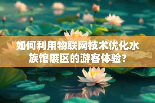 如何利用物联网技术优化水族馆展区的游客体验？