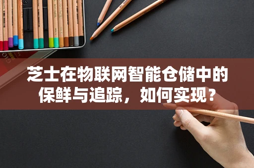 芝士在物联网智能仓储中的保鲜与追踪，如何实现？