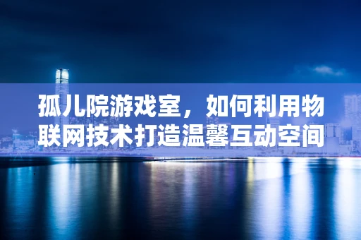 孤儿院游戏室，如何利用物联网技术打造温馨互动空间？
