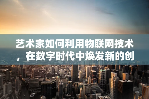 艺术家如何利用物联网技术，在数字时代中焕发新的创作活力？