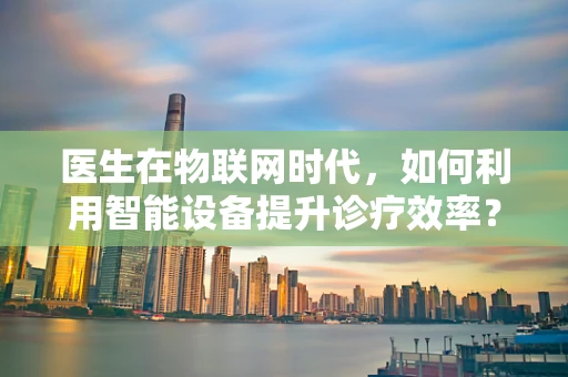 医生在物联网时代，如何利用智能设备提升诊疗效率？