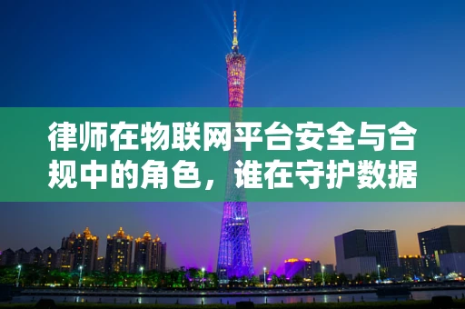 律师在物联网平台安全与合规中的角色，谁在守护数据边界？