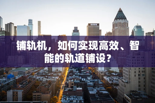 铺轨机，如何实现高效、智能的轨道铺设？