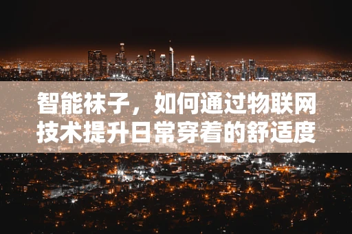 智能袜子，如何通过物联网技术提升日常穿着的舒适度与健康管理？