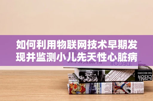 如何利用物联网技术早期发现并监测小儿先天性心脏病？