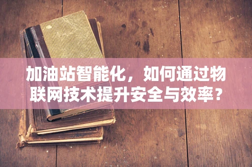 加油站智能化，如何通过物联网技术提升安全与效率？