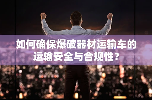 如何确保爆破器材运输车的运输安全与合规性？