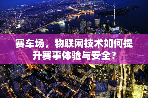 赛车场，物联网技术如何提升赛事体验与安全？