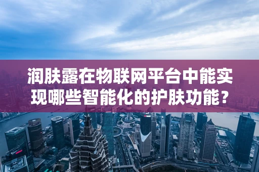 润肤露在物联网平台中能实现哪些智能化的护肤功能？