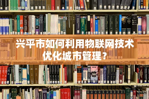 兴平市如何利用物联网技术优化城市管理？