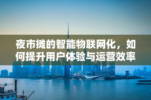夜市摊的智能物联网化，如何提升用户体验与运营效率？