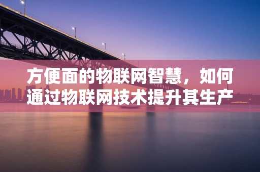 方便面的物联网智慧，如何通过物联网技术提升其生产与消费体验？