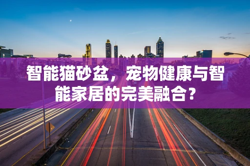 智能猫砂盆，宠物健康与智能家居的完美融合？
