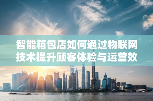 智能箱包店如何通过物联网技术提升顾客体验与运营效率？