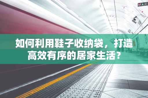 如何利用鞋子收纳袋，打造高效有序的居家生活？