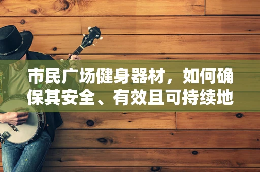 市民广场健身器材，如何确保其安全、有效且可持续地服务于公众？