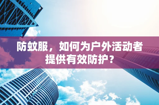 防蚊服，如何为户外活动者提供有效防护？