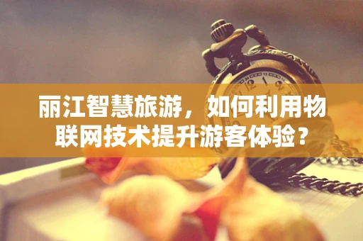 丽江智慧旅游，如何利用物联网技术提升游客体验？