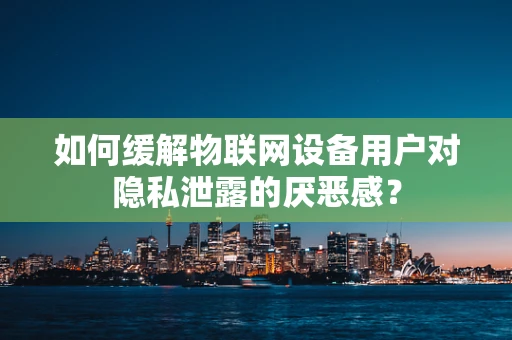 如何缓解物联网设备用户对隐私泄露的厌恶感？