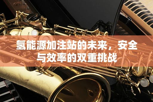氢能源加注站的未来，安全与效率的双重挑战