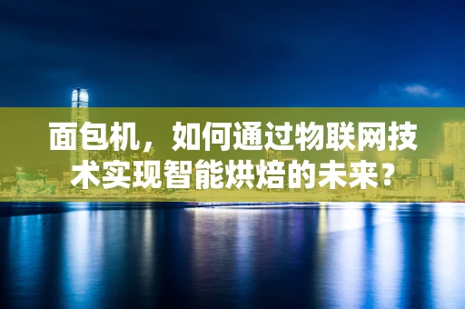 面包机，如何通过物联网技术实现智能烘焙的未来？